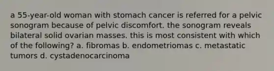 a 55-year-old woman with stomach cancer is referred for a pelvic sonogram because of pelvic discomfort. the sonogram reveals bilateral solid ovarian masses. this is most consistent with which of the following? a. fibromas b. endometriomas c. metastatic tumors d. cystadenocarcinoma