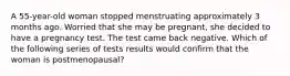 A 55-year-old woman stopped menstruating approximately 3 months ago. Worried that she may be pregnant, she decided to have a pregnancy test. The test came back negative. Which of the following series of tests results would confirm that the woman is postmenopausal?