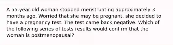 A 55-year-old woman stopped menstruating approximately 3 months ago. Worried that she may be pregnant, she decided to have a pregnancy test. The test came back negative. Which of the following series of tests results would confirm that the woman is postmenopausal?