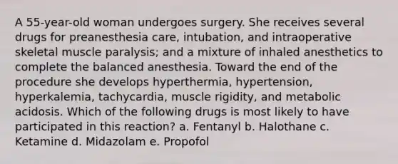 A 55-year-old woman undergoes surgery. She receives several drugs for preanesthesia care, intubation, and intraoperative skeletal muscle paralysis; and a mixture of inhaled anesthetics to complete the balanced anesthesia. Toward the end of the procedure she develops hyperthermia, hypertension, hyperkalemia, tachycardia, muscle rigidity, and metabolic acidosis. Which of the following drugs is most likely to have participated in this reaction? a. Fentanyl b. Halothane c. Ketamine d. Midazolam e. Propofol