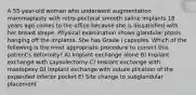 A 55-year-old woman who underwent augmentation mammaplasty with retro-pectoral smooth saline implants 18 years ago comes to the office because she is dissatisfied with her breast shape. Physical examination shows glandular ptosis hanging off the implants. She has Grade I capsules. Which of the following is the most appropriate procedure to correct this patient's deformity? A) Implant exchange alone B) Implant exchange with capsulectomy C) Implant exchange with mastopexy D) Implant exchange with suture plication of the expanded inferior pocket E) Site change to subglandular placement