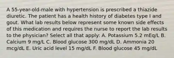 A 55-year-old-male with hypertension is prescribed a thiazide diuretic. The patient has a health history of diabetes type I and gout. What lab results below represent some known side effects of this medication and requires the nurse to report the lab results to the physician? Select all that apply: A. Potassium 5.2 mEq/L B. Calcium 9 mg/L C. Blood glucose 300 mg/dL D. Ammonia 20 mcg/dL E. Uric acid level 15 mg/dL F. Blood glucose 45 mg/dL