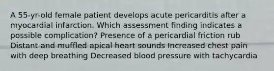 A 55-yr-old female patient develops acute pericarditis after a myocardial infarction. Which assessment finding indicates a possible complication? Presence of a pericardial friction rub Distant and muffled apical heart sounds Increased chest pain with deep breathing Decreased blood pressure with tachycardia