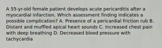 A 55-yr-old female patient develops acute pericarditis after a myocardial infarction. Which assessment finding indicates a possible complication? A. Presence of a pericardial friction rub B. Distant and muffled apical heart sounds C. Increased chest pain with deep breathing D. Decreased blood pressure with tachycardia