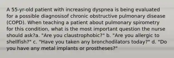 A 55-yr-old patient with increasing dyspnea is being evaluated for a possible diagnosisof chronic obstructive pulmonary disease (COPD). When teaching a patient about pulmonary spirometry for this condition, what is the most important question the nurse should ask?a. "Are you claustrophobic?" b. "Are you allergic to shellfish?" c. "Have you taken any bronchodilators today?" d. "Do you have any metal implants or prostheses?"