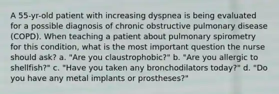 A 55-yr-old patient with increasing dyspnea is being evaluated for a possible diagnosis of chronic obstructive pulmonary disease (COPD). When teaching a patient about pulmonary spirometry for this condition, what is the most important question the nurse should ask? a. "Are you claustrophobic?" b. "Are you allergic to shellfish?" c. "Have you taken any bronchodilators today?" d. "Do you have any metal implants or prostheses?"