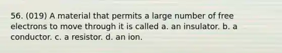 56. (019) A material that permits a large number of free electrons to move through it is called a. an insulator. b. a conductor. c. a resistor. d. an ion.