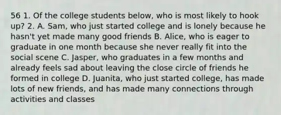 56 1. Of the college students below, who is most likely to hook up? 2. A. Sam, who just started college and is lonely because he hasn't yet made many good friends B. Alice, who is eager to graduate in one month because she never really fit into the social scene C. Jasper, who graduates in a few months and already feels sad about leaving the close circle of friends he formed in college D. Juanita, who just started college, has made lots of new friends, and has made many connections through activities and classes