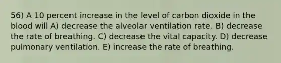 56) A 10 percent increase in the level of carbon dioxide in the blood will A) decrease the alveolar ventilation rate. B) decrease the rate of breathing. C) decrease the vital capacity. D) decrease pulmonary ventilation. E) increase the rate of breathing.