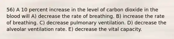 56) A 10 percent increase in the level of carbon dioxide in the blood will A) decrease the rate of breathing. B) increase the rate of breathing. C) decrease pulmonary ventilation. D) decrease the alveolar ventilation rate. E) decrease the vital capacity.