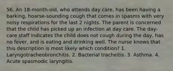 56. An 18-month-old, who attends day care, has been having a barking, hoarse-sounding cough that comes in spasms with very noisy respirations for the last 2 nights. The parent is concerned that the child has picked up an infection at day care. The day-care staff indicates the child does not cough during the day, has no fever, and is eating and drinking well. The nurse knows that this description is most likely which condition? 1. Laryngotracheobronchitis. 2. Bacterial tracheitis. 3. Asthma. 4. Acute spasmodic laryngitis.