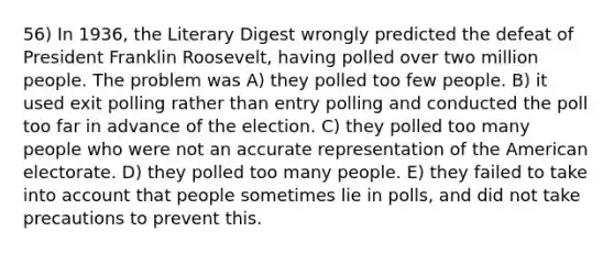 56) In 1936, the Literary Digest wrongly predicted the defeat of President Franklin Roosevelt, having polled over two million people. The problem was A) they polled too few people. B) it used exit polling rather than entry polling and conducted the poll too far in advance of the election. C) they polled too many people who were not an accurate representation of the American electorate. D) they polled too many people. E) they failed to take into account that people sometimes lie in polls, and did not take precautions to prevent this.