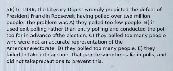 56) In 1936, the Literary Digest wrongly predicted the defeat of President Franklin Roosevelt,having polled over two million people. The problem was A) they polled too few people. B) it used exit polling rather than entry polling and conducted the poll too far in advance ofthe election. C) they polled too many people who were not an accurate representation of the Americanelectorate. D) they polled too many people. E) they failed to take into account that people sometimes lie in polls, and did not takeprecautions to prevent this.