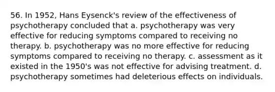 56. In 1952, Hans Eysenck's review of the effectiveness of psychotherapy concluded that a. psychotherapy was very effective for reducing symptoms compared to receiving no therapy. b. psychotherapy was no more effective for reducing symptoms compared to receiving no therapy. c. assessment as it existed in the 1950's was not effective for advising treatment. d. psychotherapy sometimes had deleterious effects on individuals.