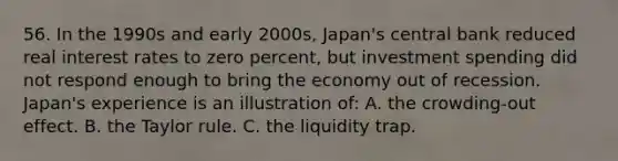 56. In the 1990s and early 2000s, Japan's central bank reduced real interest rates to zero percent, but investment spending did not respond enough to bring the economy out of recession. Japan's experience is an illustration of: A. the crowding-out effect. B. the Taylor rule. C. the liquidity trap.