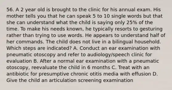 56. A 2 year old is brought to the clinic for his annual exam. His mother tells you that he can speak 5 to 10 single words but that she can understand what the child is saying only 25% of the time. To make his needs known, he typically resorts to gesturing rather than trying to use words. He appears to understand half of her commands. The child does not live in a bilingual household. Which steps are indicated? A. Conduct an ear examination with pneumatic otoscopy and refer to audiology/speech clinic for evaluation B. After a normal ear examination with a pneumatic otoscopy, reevaluate the child in 6 months C. Treat with an antibiotic for presumptive chronic otitis media with effusion D. Give the child an articulation screening examination