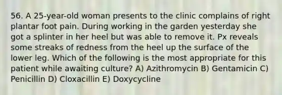 56. A 25-year-old woman presents to the clinic complains of right plantar foot pain. During working in the garden yesterday she got a splinter in her heel but was able to remove it. Px reveals some streaks of redness from the heel up the surface of the lower leg. Which of the following is the most appropriate for this patient while awaiting culture? A) Azithromycin B) Gentamicin C) Penicillin D) Cloxacillin E) Doxycycline