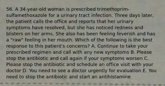 56. A 34-year-old woman is prescribed trimethoprim-sulfamethoxazole for a urinary tract infection. Three days later, the patient calls the office and reports that her urinary symptoms have resolved, but she has noticed redness and blisters on her arms. She also has been feeling feverish and has a "raw" feeling in her mouth. Which of the following is the best response to this patient's concerns? A. Continue to take your prescribed regimen and call with any new symptoms B. Please stop the antibiotic and call again if your symptoms worsen C. Please stop the antibiotic and schedule an office visit with your doctor D. You need to see a doctor urgently for evaluation E. You need to stop the antibiotic and start an antihistamine