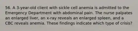 56. A 3-year-old client with sickle cell anemia is admitted to the Emergency Department with abdominal pain. The nurse palpates an enlarged liver, an x-ray reveals an enlarged spleen, and a CBC reveals anemia. These findings indicate which type of crisis?