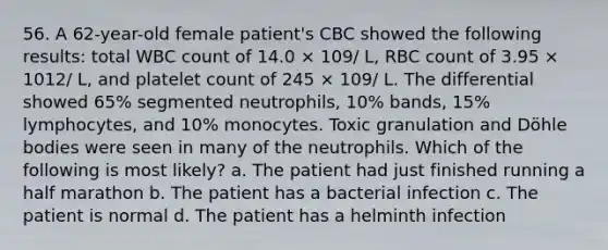 56. A 62-year-old female patient's CBC showed the following results: total WBC count of 14.0 × 109/ L, RBC count of 3.95 × 1012/ L, and platelet count of 245 × 109/ L. The differential showed 65% segmented neutrophils, 10% bands, 15% lymphocytes, and 10% monocytes. Toxic granulation and Döhle bodies were seen in many of the neutrophils. Which of the following is most likely? a. The patient had just finished running a half marathon b. The patient has a bacterial infection c. The patient is normal d. The patient has a helminth infection