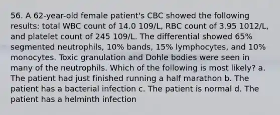 56. A 62-year-old female patient's CBC showed the following results: total WBC count of 14.0 109/L, RBC count of 3.95 1012/L, and platelet count of 245 109/L. The differential showed 65% segmented neutrophils, 10% bands, 15% lymphocytes, and 10% monocytes. Toxic granulation and Dohle bodies were seen in many of the neutrophils. Which of the following is most likely? a. The patient had just finished running a half marathon b. The patient has a bacterial infection c. The patient is normal d. The patient has a helminth infection