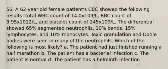 56. A 62-year-old female patient's CBC showed the following results: total WBC count of 14.0x109/L, RBC count of 3.95x1012/L, and platelet count of 245x109/L. The differential showed 65% segmented neutrophils, 10% bands, 15% lymphocytes, and 10% monocytes. Toxic granulation and Dohle bodies were seen in many of the neutrophils. Which of the following is most likely? a. The patient had just finished running a half marathon b. The patient has a bacterial infection c. The patient is normal d. The patient has a helminth infection