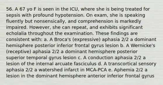 56. A 67 yo F is seen in the ICU, where she is being treated for sepsis with profound hypotension. On exam, she is speaking fluently but nonsensically, and comprehension is markedly impaired. However, she can repeat, and exhibits significant echolalia throughout the examination. These findings are consistent with: a. A Broca's (expressive) aphasia 2/2 a dominant hemisphere posterior inferior frontal gyrus lesion b. A Wernicke's (receptive) aphasia 2/2 a dominant hemisphere posterior superior temporal gyrus lesion c. A conduction aphasia 2/2 a lesion of the internal arcuate fasciculus d. A transcortical sensory aphasia 2/2 a watershed infarct in MCA-PCA e. Aphemia 2/2 a lesion in the dominant hemisphere anterior inferior frontal gyrus