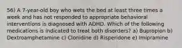 56) A 7-year-old boy who wets the bed at least three times a week and has not responded to appropriate behavioral interventions is diagnosed with ADHD. Which of the following medications is indicated to treat both disorders? a) Bupropion b) Dextroamphetamine c) Clonidine d) Risperidone e) Imipramine