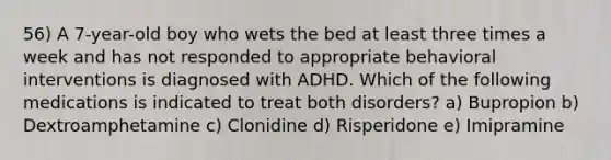 56) A 7-year-old boy who wets the bed at least three times a week and has not responded to appropriate behavioral interventions is diagnosed with ADHD. Which of the following medications is indicated to treat both disorders? a) Bupropion b) Dextroamphetamine c) Clonidine d) Risperidone e) Imipramine