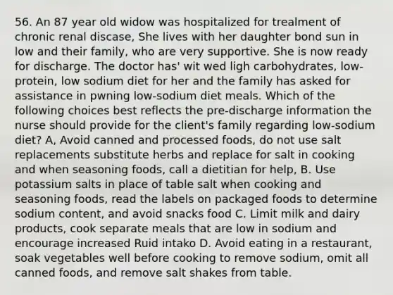 56. An 87 year old widow was hospitalized for trealment of chronic renal discase, She lives with her daughter bond sun in low and their family, who are very supportive. She is now ready for discharge. The doctor has' wit wed ligh carbohydrates, low-protein, low sodium diet for her and the family has asked for assistance in pwning low-sodium diet meals. Which of the following choices best reflects the pre-discharge information the nurse should provide for the client's family regarding low-sodium diet? A, Avoid canned and processed foods, do not use salt replacements substitute herbs and replace for salt in cooking and when seasoning foods, call a dietitian for help, B. Use potassium salts in place of table salt when cooking and seasoning foods, read the labels on packaged foods to determine sodium content, and avoid snacks food C. Limit milk and dairy products, cook separate meals that are low in sodium and encourage increased Ruid intako D. Avoid eating in a restaurant, soak vegetables well before cooking to remove sodium, omit all canned foods, and remove salt shakes from table.