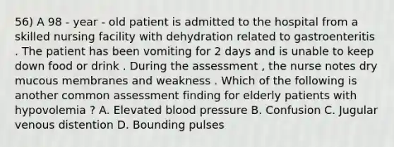 56) A 98 - year - old patient is admitted to the hospital from a skilled nursing facility with dehydration related to gastroenteritis . The patient has been vomiting for 2 days and is unable to keep down food or drink . During the assessment , the nurse notes dry mucous membranes and weakness . Which of the following is another common assessment finding for elderly patients with hypovolemia ? A. Elevated blood pressure B. Confusion C. Jugular venous distention D. Bounding pulses