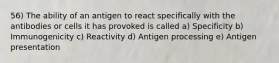 56) The ability of an antigen to react specifically with the antibodies or cells it has provoked is called a) Specificity b) Immunogenicity c) Reactivity d) Antigen processing e) Antigen presentation