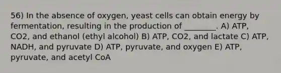 56) In the absence of oxygen, yeast cells can obtain energy by fermentation, resulting in the production of ________. A) ATP, CO2, and ethanol (ethyl alcohol) B) ATP, CO2, and lactate C) ATP, NADH, and pyruvate D) ATP, pyruvate, and oxygen E) ATP, pyruvate, and acetyl CoA