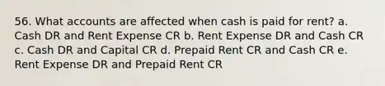 56. What accounts are affected when cash is paid for rent? a. Cash DR and Rent Expense CR b. Rent Expense DR and Cash CR c. Cash DR and Capital CR d. Prepaid Rent CR and Cash CR e. Rent Expense DR and Prepaid Rent CR