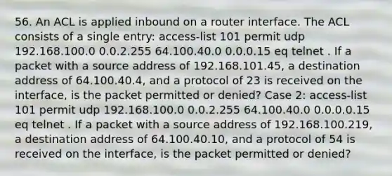 56. An ACL is applied inbound on a router interface. The ACL consists of a single entry: access-list 101 permit udp 192.168.100.0 0.0.2.255 64.100.40.0 0.0.0.15 eq telnet . If a packet with a source address of 192.168.101.45, a destination address of 64.100.40.4, and a protocol of 23 is received on the interface, is the packet permitted or denied? Case 2: access-list 101 permit udp 192.168.100.0 0.0.2.255 64.100.40.0 0.0.0.0.15 eq telnet . If a packet with a source address of 192.168.100.219, a destination address of 64.100.40.10, and a protocol of 54 is received on the interface, is the packet permitted or denied?