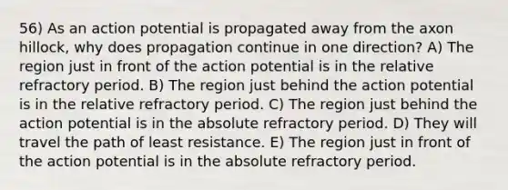 56) As an action potential is propagated away from the axon hillock, why does propagation continue in one direction? A) The region just in front of the action potential is in the relative refractory period. B) The region just behind the action potential is in the relative refractory period. C) The region just behind the action potential is in the absolute refractory period. D) They will travel the path of least resistance. E) The region just in front of the action potential is in the absolute refractory period.