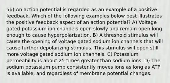 56) An action potential is regarded as an example of a positive feedback. Which of the following examples below best illustrates the positive feedback aspect of an action potential? A) Voltage gated potassium ion channels open slowly and remain open long enough to cause hyperpolarization. B) A threshold stimulus will cause the opening of voltage gated sodium ion channels that will cause further depolarizing stimulus. This stimulus will open still more voltage gated sodium ion channels. C) Potassium permeability is about 25 times greater than sodium ions. D) The sodium potassium pump consistently moves ions as long as ATP is available, and regardless of membrane potential changes.