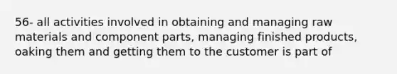 56- all activities involved in obtaining and managing raw materials and component parts, managing finished products, oaking them and getting them to the customer is part of