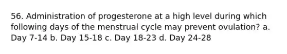 56. Administration of progesterone at a high level during which following days of the menstrual cycle may prevent ovulation? a. Day 7-14 b. Day 15-18 c. Day 18-23 d. Day 24-28