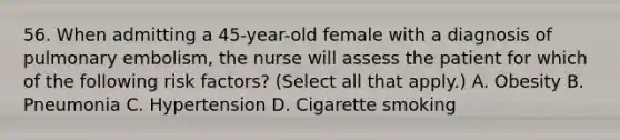 56. When admitting a 45-year-old female with a diagnosis of pulmonary embolism, the nurse will assess the patient for which of the following risk factors? (Select all that apply.) A. Obesity B. Pneumonia C. Hypertension D. Cigarette smoking