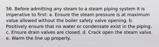 56. Before admitting any steam to a steam piping system it is imperative to first: a. Ensure the steam pressure is at maximum value allowed without the boiler safety valve opening. b. Positively ensure that no water or condensate exist in the piping. c. Ensure drain valves are closed. d. Crack open the steam valve. e. Warm the line up properly.