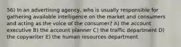 56) In an advertising agency, who is usually responsible for gathering available intelligence on the market and consumers and acting as the voice of the consumer? A) the account executive B) the account planner C) the traffic department D) the copywriter E) the human resources department