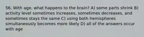 56. With age, what happens to the brain? A) some parts shrink B) activity level sometimes increases, sometimes decreases, and sometimes stays the same C) using both hemispheres simultaneously becomes more likely D) all of the answers occur with age