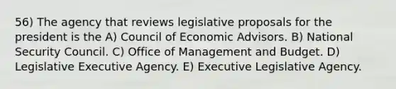 56) The agency that reviews legislative proposals for the president is the A) Council of Economic Advisors. B) National Security Council. C) Office of Management and Budget. D) Legislative Executive Agency. E) Executive Legislative Agency.