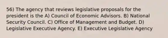 56) The agency that reviews legislative proposals for the president is the A) Council of Economic Advisors. B) National Security Council. C) Office of Management and Budget. D) Legislative Executive Agency. E) Executive Legislative Agency