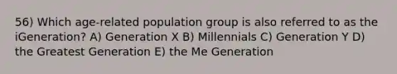 56) Which age-related population group is also referred to as the iGeneration? A) Generation X B) Millennials C) Generation Y D) the Greatest Generation E) the Me Generation