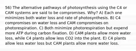 56) The alternative pathways of photosynthesis using the C4 or CAM systems are said to be compromises. Why? A) Each one minimizes both water loss and rate of photosynthesis. B) C4 compromises on water loss and CAM compromises on photorespiration. C) Both minimize photorespiration but expend more ATP during carbon fixation. D) CAM plants allow more water loss, while C4 plants allow less CO2 into the plant. E) C4 plants allow less water loss but CAM plants allow more water loss.