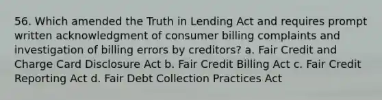 56. Which amended the Truth in Lending Act and requires prompt written acknowledgment of consumer billing complaints and investigation of billing errors by creditors? a. Fair Credit and Charge Card Disclosure Act b. Fair Credit Billing Act c. Fair Credit Reporting Act d. Fair Debt Collection Practices Act