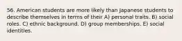 56. American students are more likely than Japanese students to describe themselves in terms of their A) personal traits. B) social roles. C) ethnic background. D) group memberships. E) social identities.