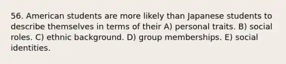 56. American students are more likely than Japanese students to describe themselves in terms of their A) personal traits. B) social roles. C) ethnic background. D) group memberships. E) social identities.